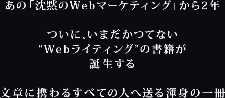 あの「沈黙のWebマーケティング」から2年。ついに、いまだかつてない“Webライティング”の書籍が誕生する文章に携わるすべての人へ送る渾身の一冊
