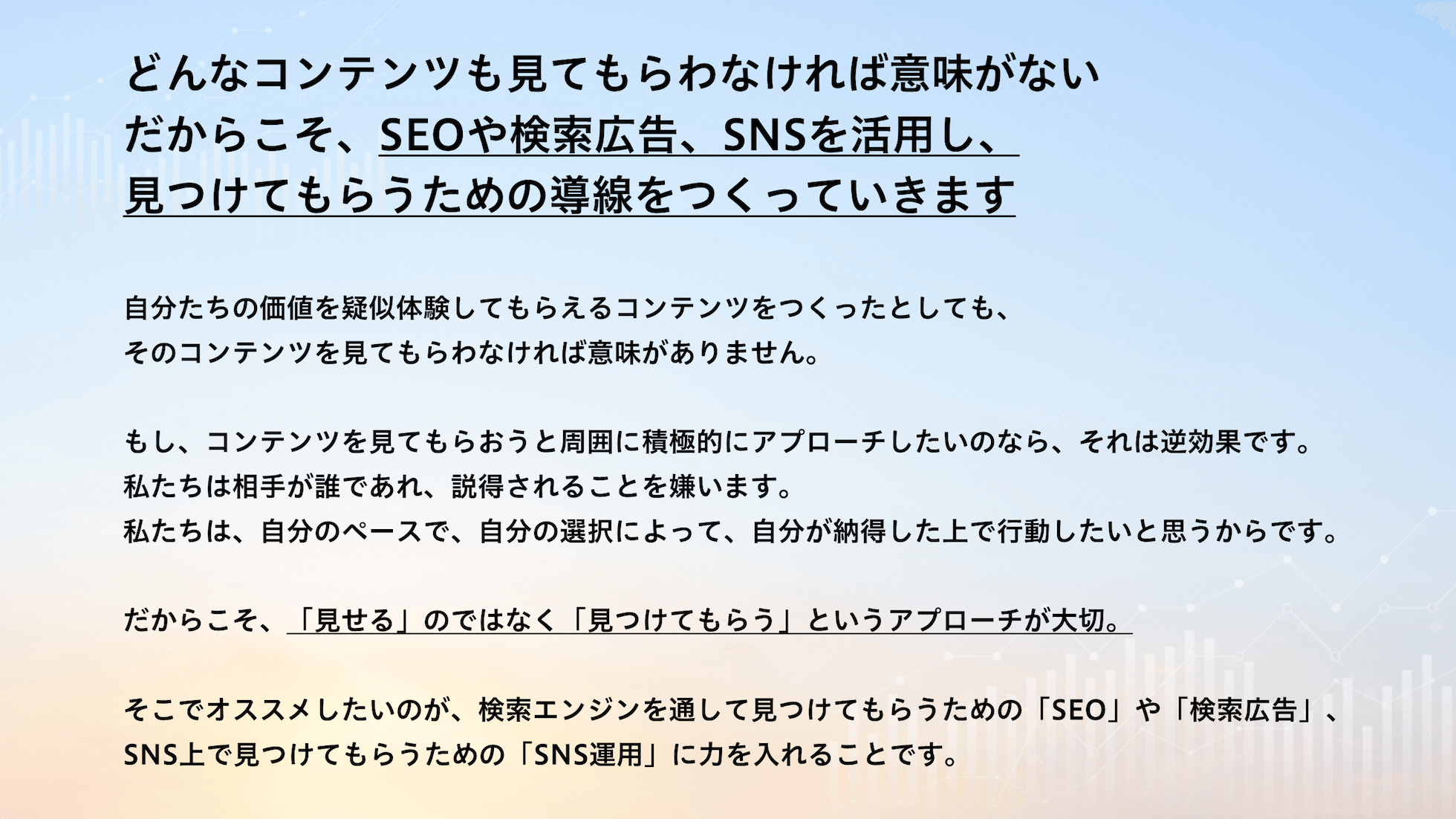 どんなコンテンツも見てもらわなければ意味がない。だからこそ、SEOや検索広告、SNSを活用し、見つけてもらうための導線をつくっていきます