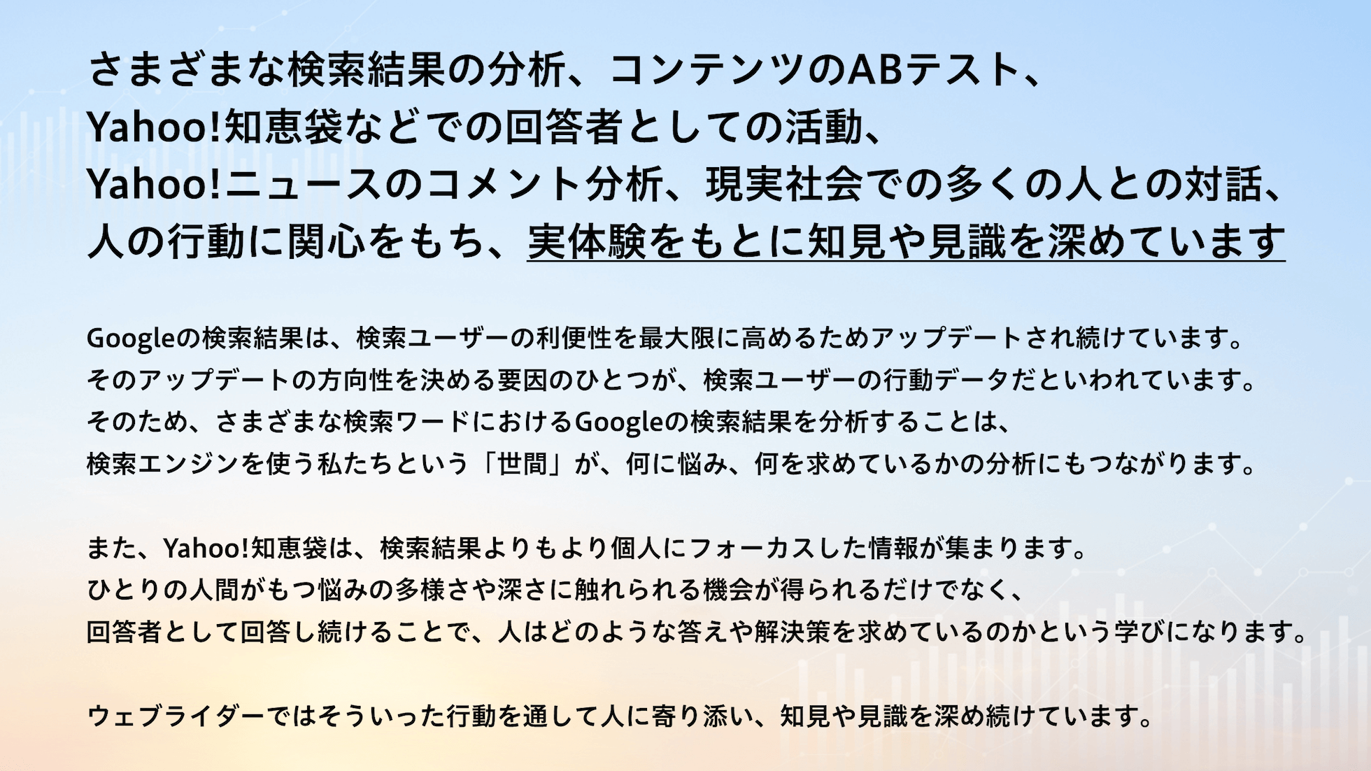 さまざまな検索結果の分析、コンテンツのABテスト、Yahoo!知恵袋などでの回答者としての活動、Yahoo!ニュースのコメント分析、現実社会での多くの人との対話、人の行動に関心をもち、実体験をもとに知見や見識を深めています