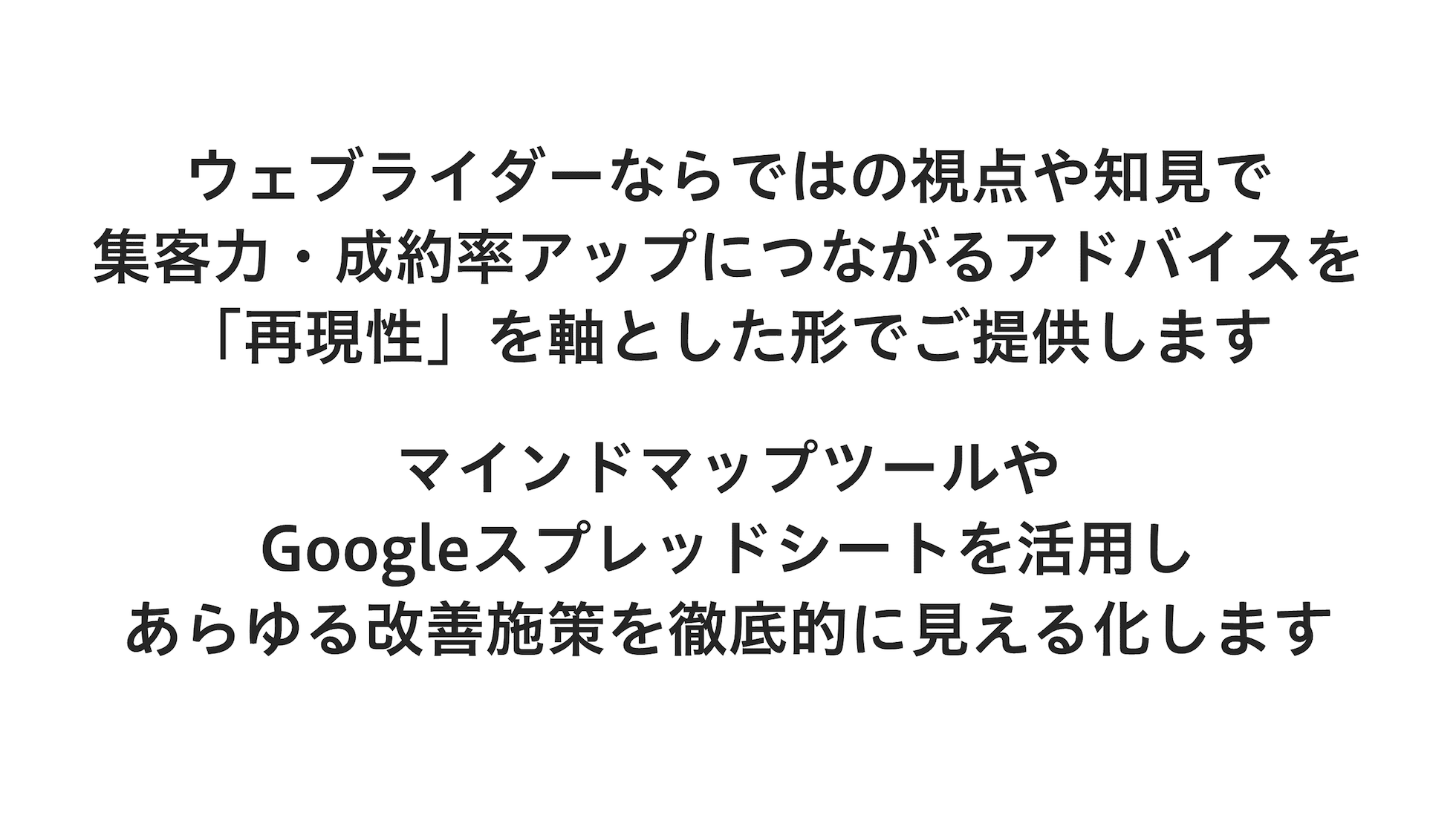 ウェブライダーならではの視点や知見で集客力・成約率アップにつながるアドバイスを「再現性」を軸とした形でご提供します。マインドマップツールやGoogleスプレッドシートを活用し、あらゆる改善施策を徹底的に見える化します