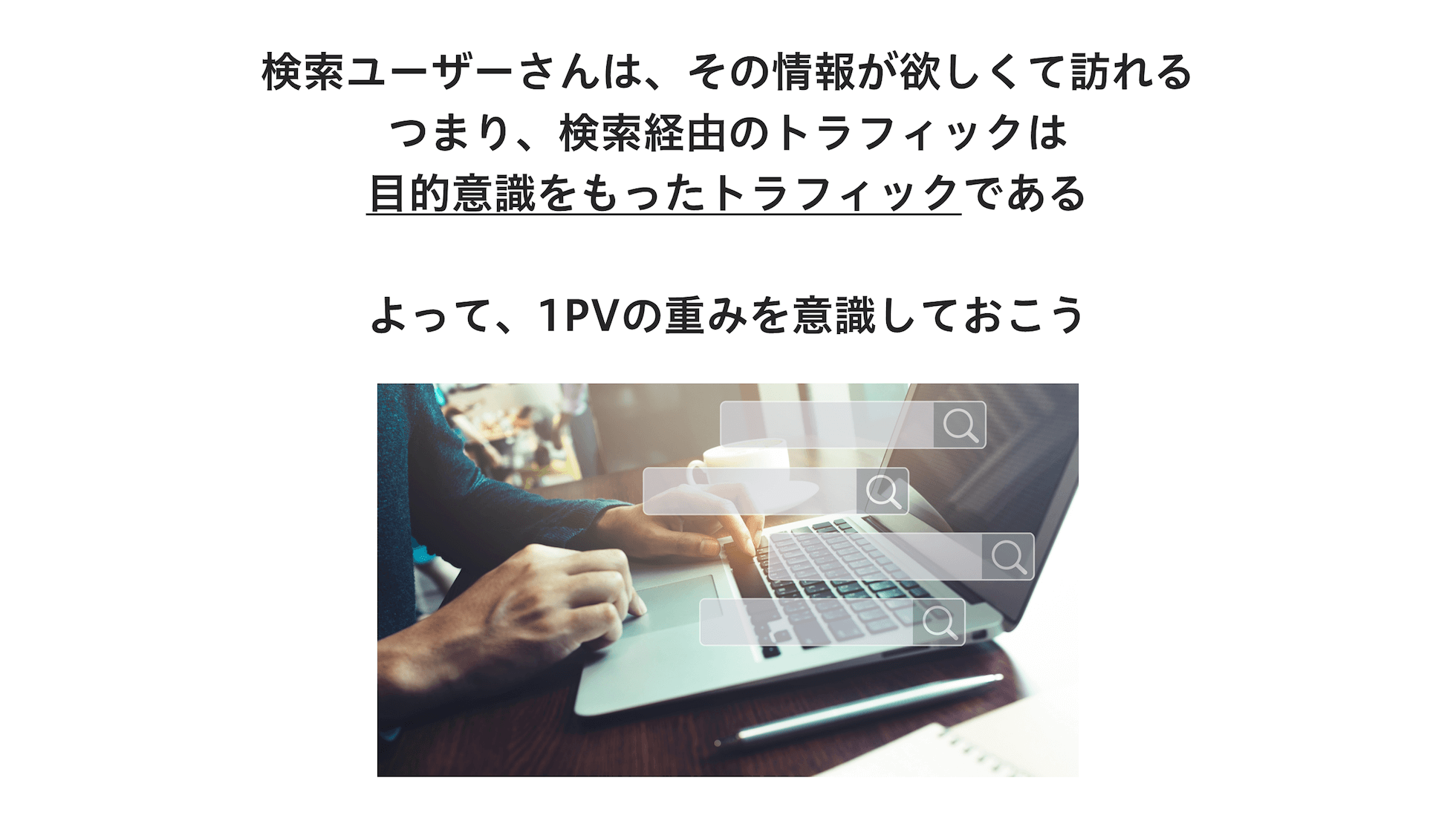 検索ユーザーさんは、その情報が欲しくて訪れる。つまり、検索経由のトラフィックは目的意識をもったトラフィックである。よって、1PVの重みを意識しておこう