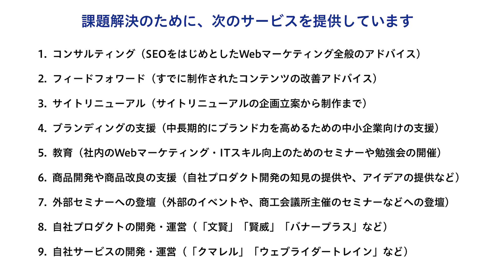 課題解決のために、次のサービスを提供しています。1.コンサルティング・2.フィードフォワード・3.サイトリニューアル・4.ブランディングの支援・5.教育・6.商品開発や商品改良の支援・7.外部セミナーへの登壇・8.自社プロダクトの開発・運営・9.自社サービスの開発・運営